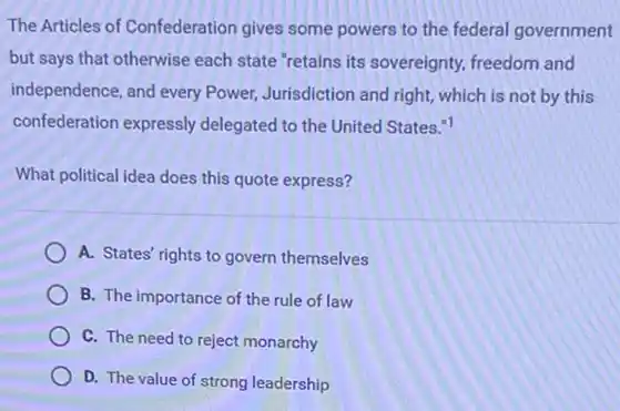 The Articles of Confederation gives some powers to the federal government
but says that otherwise each state "retains its sovereignty, freedom and
independence, and every Power,Jurisdiction and right, which is not by this
confederation expressly delegated to the United States."1
What political idea does this quote express?
A. States' rights to govern themselves
B. The importance of the rule of law
C. The need to reject monarchy
D. The value of strong leadership