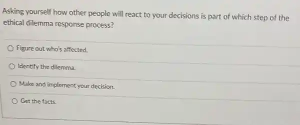 Asking yourself how other people will react to your decisions is part of which step of the
ethical dilemma response process?
Figure out who's affected
Identify the dilemma.
Make and implement your decision.
Get the facts.