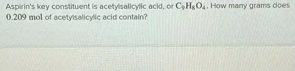 Aspirin's key constituent is acetylsalicylic acid, or C_(9)H_(8)O_(4) How many grams does
0.209 mol of acetylsalicylic acid contain?