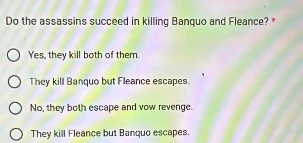 Do the assassins succeed in killing Banquo and Fleance?
Yes, they kill both of them.
They kill Banquo but Fleance escapes.
No, they both escape and vow revenge.
They kill Fleance but Banquo escapes.