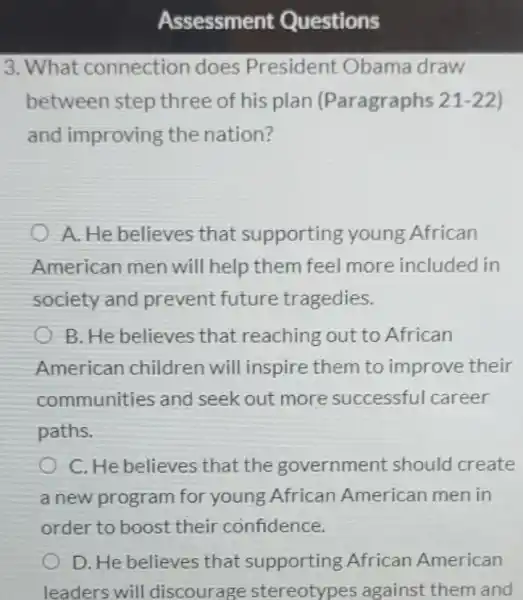 Assessment Questions
3. What connection does President Obama draw
between step three of his plan (Paragraphs 21 -22)
and improving the nation?
A. He believes that supporting young African
American men will help them feel more included in
society and prevent future tragedies.
B. He believes that reaching out to African
American children will inspire them to improve their
communities and seek out more successful career
paths.
C. He believes that the government should create
a new program for young African American men in
order to boost their confidence.
D. He believes that supporting African American