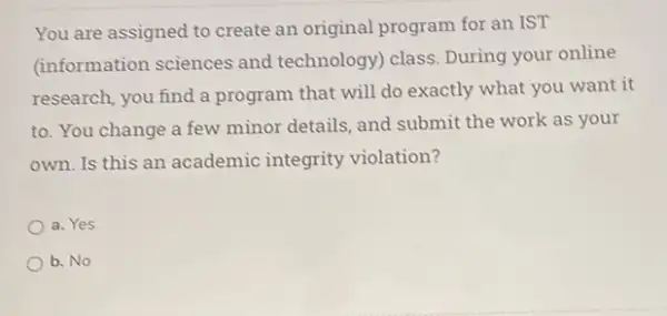 You are assigned to create an original program for an IST
(information sciences and technology) class. During your online
research, you find a program that will do exactly what you want it
to. You change a few minor details, and submit the work as your
own. Is this an academic integrity violation?
a. Yes
b. No