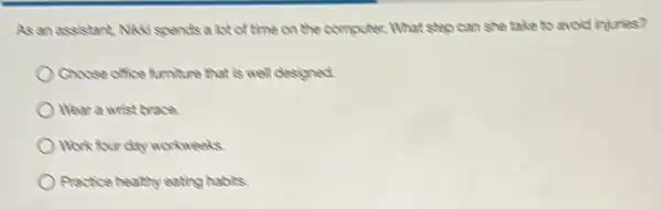As an assistant, Nixx spends a lot of time on the computer.What step can she take to avoid injuries?
Choose office furniture that is well designed.
Wear a wrist brace.
Work four day workweeks.
Practice healthy eating habits.