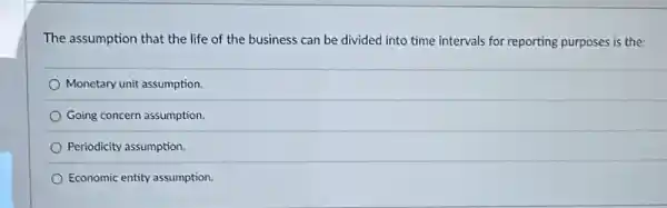 The assumption that the life of the business can be divided into time intervals for reporting purposes is the:
Monetary unit assumption.
Going concern assumption.
Periodicity assumption.
Economic entity assumption.