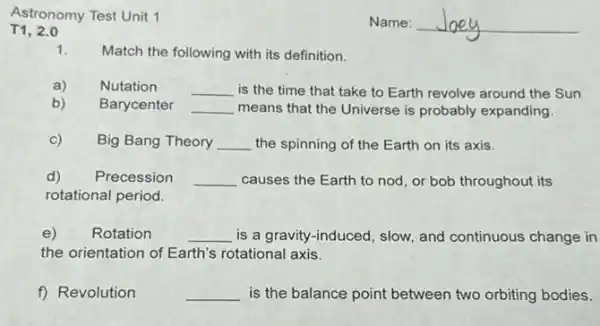 Astronomy Test Unit 1
T1, 2.0
1. Match the following with its definition.
a) Nutation __ is the time that take to Earth revolve around the Sun
b) Barycenter __ means that the Universe is probably expanding.
c) Big Bang Theory __ the spinning of the Earth on its axis.
d) Precession __ causes the Earth to nod, or bob throughout its
rotational period.
e) Rotation __ is a gravity-induced , slow, and continuous change in
the orientation of Earth's rotational axis.
f) Revolution	__ is the balance point between two orbiting bodies.