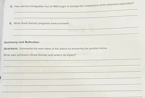 a	the composition of the American population?
the American population?
__
E. What Great Society programs have survived?
__
Summary and Reflection
Directions: Summarize the main ideas of this lesson by answering the question below.
What was Johnson's Great Society and what is its legacy?
__