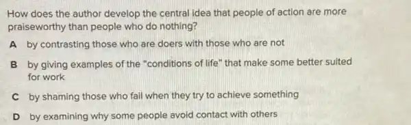 How does the author develop the central idea that people of action are more
praiseworthy than people who do nothing?
A by contrasting those who are doers with those who are not
B by giving examples of the "conditions of life "that make some better suited
for work
C by shaming those who fail when they try to achieve something
D by examining why some people avoid contact with others