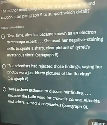 The author most like included the photographs and
caption after paragraph 9 to support which detail?
SELECT AM ANSWER
"Over time, Almeida became known as an electron
microscope expert __ She used her negative -staining
skills to create a sharp, clear picture of Tyrrell's
mysterious virus" (paragraph 8).
"But scientists had rejected those findings, saying her
photos were just blurry pictures of the flu virus"
(paragraph 8).
researchers gathered to discuss her finding .
__
Because the Latin word for crown is corona.Almeida
and others named it coronavirus (paragraph 9).