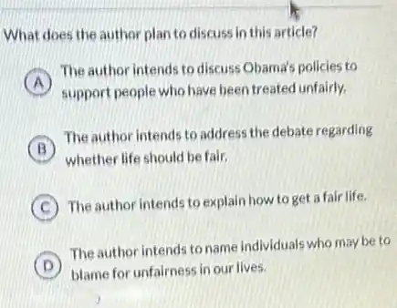 What does the author plan to discuss in this article?
A
The author intends to discuss Obama's policies to
support people who have been treated unfairly.
B
The author intends to address the debate regarding
whether life should be fair,
C
The author intends to explain how to get a fair life.
D
The author intends to name individuals who may be to
blame for unfairness in our lives.