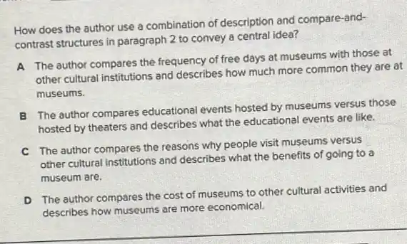 How does the author use a combination of description and compare-and-
contrast structures in paragraph 2 to convey a central idea?
A The author compares the frequency of free days at museums with those at
other cultural institutions and describes how much more common they are at
museums.
B The author compares educational events hosted by museums versus those
hosted by theaters and describes what the educational events are like.
C The author compares the reasons why people visit museums versus
other cultural institutions and describes what the benefits of going to a
museum are.
D
The author compares the cost of museums to other cultural activities and
describes how museums are more economical.