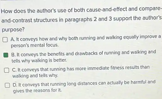 How does the author's use of both cause -and-effect and compare-
and-contrast structures in paragraphs 2 and 3 support the author's
purpose?
D
A. It conveys how and why both running and walking equally improve a
person's mental focus.
B. It conveys the benefits and drawbacks of running and walking and
tells why walking is better.
C. It conveys that running has more immediate fitness results than
walking and tells why.
D. It conveys that running long distances can actually be harmful and
gives the reasons for it.