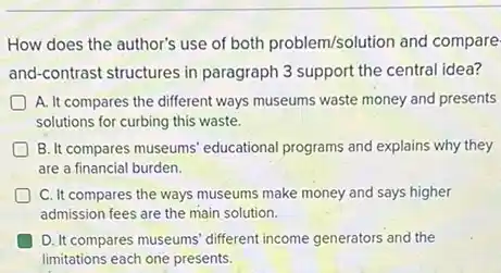 How does the author's use of both problem/solution and compare
and-contrast structures in paragraph 3 support the central idea?
A. It compares the different ways museums waste money and presents
solutions for curbing this waste.
B. It compares museums educational programs and explains why they
are a financial burden.
C. It compares the ways museums make money and says higher
admission fees are the main solution.
D. It compares museums different income generators and the
limitations each one presents.