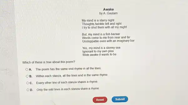 Awake
by A. Gautam
My mind is a starry night
Thoughts twinkle left and right
I try to shut them with all my might
But, my mind is a fish bazaar
Words come to me from near and far
Unstoppable even with an imaginary bar
Yes, my mind is a stormy sea
Ignorant to my own plea
Wide awake it wants to be
Which of these is true about this poem?
A. The poem has the same end rhyme in all the lines
B. Within each stanza all the lines end in the same rhyme.
C. Every other line of each stanza shares a rhyme
D. Only the odd lines in each stanza share a rhyme