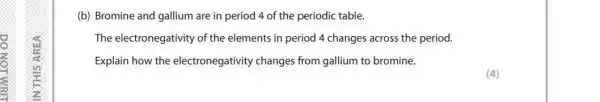 (b) Bromine and gallium are in period 4 of the periodic table.
The electronegativity of the elements in period 4 changes across the period.
Explain how the electronegativity changes from gallium to bromine.
(4)