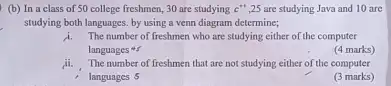 (b) In a class of 50 college freshmen.30 are studying c^++ ,25 are studying Java and 10 are
studying both languages. by using a venn diagram determine;
i.The number of freshmen who are studying either of the computer
languages
(4 marks)
The number of freshmen that are not studying either of the computer
, languages 5
(3 marks)