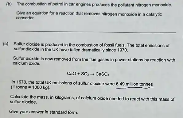 (b) The combustion of petrol in car engines produces the pollutant nitrogen monoxide.
Give an equation for a reaction that removes nitrogen monoxide in a catalytic
converter.
__
(c) Sulfur dioxide is produced in the combustion of fossil fuels. The total emissions of
sulfur dioxide in the UK have fallen dramatically since 1970.
Sulfur dioxide is now removed from the flue gases in power stations by reaction with
calcium oxide.
CaO+SO_(2)arrow CaSO_(3)
In 1970, the total UK emissions of sulfur dioxide were 6.49 million tonnes
(1tonne=1000kg)
Calculate the mass, in kilograms, of calcium oxide needed to react with this mass of
sulfur dioxide.
Give your answer in standard form.