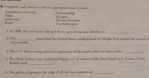 B. Complete each sentence with the appropriate term or name.
Eisenhower Doctrine	brinkmanship
Spain	Hungary
space race	Truman Doctrine
Israel	Crechoslovakia
1. In 1056, the Soviets brutally put down a pro-democracy rebellion in __
2. The __ stated that the United States would defend the Middle Fast against the spread of
communism.
3. The U.S -Soviet competition for supremacy of the earth's orbit was know as the __
4. The three nations that confronted Egypt over its seizure of the Suez Canal were France, Great
Britain, and __
5. The policy of going to the edge of all-out war is known as __