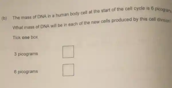 (b) The mass of DNA in a human body cell at the start of the cell cycle is 6 picogram
What mass of DNA will be in each of the new cells produced by this cell division?
Tick one box
3 picograms
square 
6 picograms
square