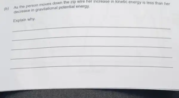 (b) As the person moves down the zip wire her increase in kinetic energy is less than her decrease in gravitationa potential energy.
Explain why.
__