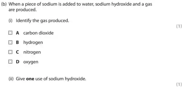 (b) When a piece of sodium is added to water, sodium hydroxide and a gas
are produced.
(i) Identify the gas produced.
A carbon dioxide
B hydrogen
C nitrogen
D oxygen
(ii) Give one use of sodium hydroxide.
(1)
(1)