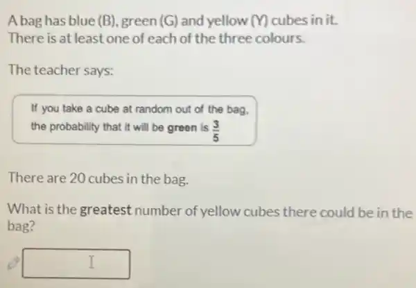 A bag has blue (B)green(G) and yellow (M) cubes in it.
There is at least one of each of the three colours.
The teacher says:
If you take a cube at random out of the bag.
the probability that it will be green is (3)/(5)
There are 20 cubes in the bag.
What is the greatest number of yellow cubes there could be in the
bag?
square  I