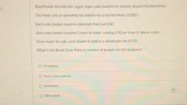 BakeHealth Itd sells low sugar vegan cake baskets to schools around Hertfordshire.
The fixed cost of operating the bakery for a month totals E3,000
Each cake basket requires materials that cost E40
Each cake basket requires 2 hour to make costing ￡30 per hour in labour costs.
Once ready for sale each basket is sold to a wholesaler for ￡150
What is the Break Even Point in number of baskets for the business?
45 baskets
None of the options.
60 baskets
300 baskets