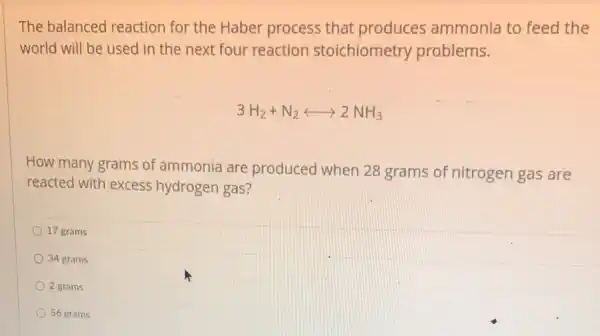 The balanced reaction for the Haber process that produces ammonia to feed the
world will be used in the next four reaction stoichiometry problems.
3H_(2)+N_(2)longleftrightarrow 2NH_(3)
How many grams of ammonia are produced when 28 grams of nitrogen gas are
reacted with excess hydrogen gas?
17 grams
34 grams
2 grams
56 grams