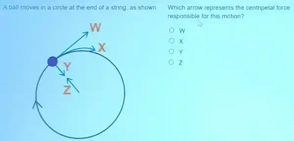 A ball moves in a circle at the end of a string as shown.
x
Y
z
Which arrow represents the centripetal force
responsible for this motion?
w
x
Y