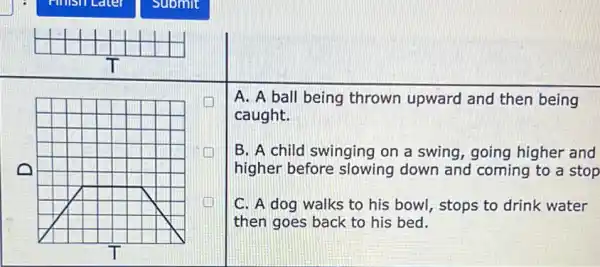 A. A ball being thrown upward and then being
caught.
B. A child swinging on a swing, going higher and
higher before slowing down and coming to a stop
C. A dog walks to his bowl, stops to drink water
then goes back to his bed.