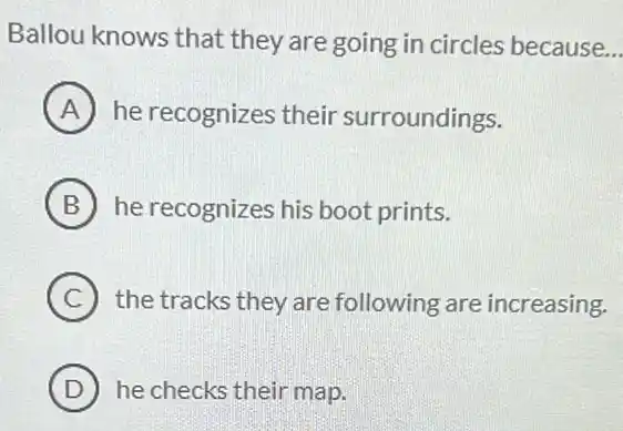 Ballou knows that they are going in circles because __
A he recognizes their surroundings.
B he recognizes his boot prints.
C the tracks they are following are increasing.
D he checks their map.