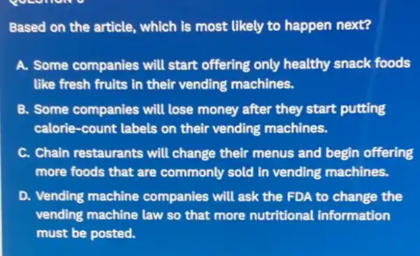 Based on the article , which is most likely to happen next?
A. Some companies will start offering only healthy snack foods
like fresh fruits in their vending machines.
B. Some companies will lose money after they start putting
calorie-count labels on their vending machines.
C. Chain restaurants will change their menus and begin offering
more foods that are commonly sold in vending machines.
D. Vending machine companies will ask the FDA to change the
vending machine law so that more nutritional information
must be posted.