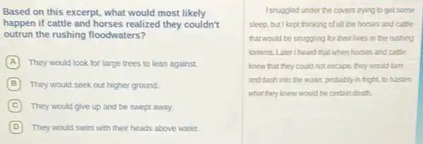 Based on this excerpt,what would most likely
happen if cattle and horses realized they couldn't
outrun the rushing floodwaters?
A They would look for large trees to lean against.
B They would seek out higher ground.
C They would give up and be swept away.
D They would swim with their heads above water.
Isnuggled under the covers trying to get some
sleep, but I kept thinking of all the horses and cattle
thatwould be struggling for their lives in the rushing
torrents. Later/heard that when horses and cattle
knew that they could not escape, they would turn
and dash into the water, probably in fright,to hasten
what they knew would be certain death.