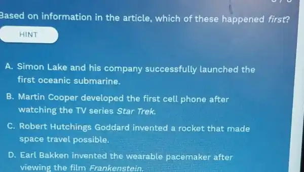 Based on information in the article , which of these happened first?
HINT
A. Simon Lake and his company successfully launched the
first oceanic submarine.
B. Martin Cooper developed the first cell phone after
watching the TV series Star Trek.
C. Robert Hutchings Goddard invented a rocket that made
space travel possible.
D. Earl Bakken invented the wearable pacemaker after
viewing the film Frankenstein.