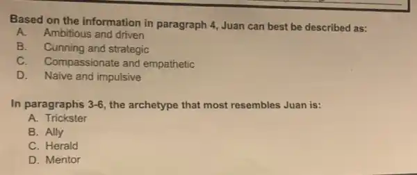 Based on the information in paragraph 4, Juan can best be described as:
A. Ambitious and driven
B. Cunning and strategic
C. Compassionate and empathetic
D. Naive and impulsive
In paragraphs 3-6, the archetype that most resembles Juan is:
A Trickster
B. Ally
C. Herald
D. Mentor