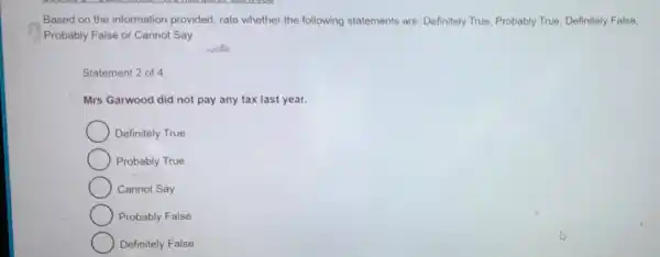 Based on the information provided rate whether the following statements are: Definitely True Probably True Definitely False,
Probably False or Cannot Say
Statement 2 of 4:
Mrs Garwood did not pay any tax last year.
Definitely True
Probably True
Cannot Say
Probably False
Definitely False