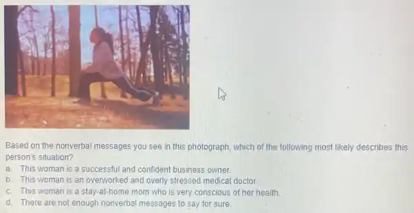 Based on the nonverbal messages you see in this photograph, which of the following most likely describes this
person's situation?
a. This woman is a successful and confident business owner.
b. This woman is an overworked and overly stressed medical doctor.
c. This woman is a stay-at-home mom who is very conscious of her health.
d. There are not enough nonverbal messages to say for sure.