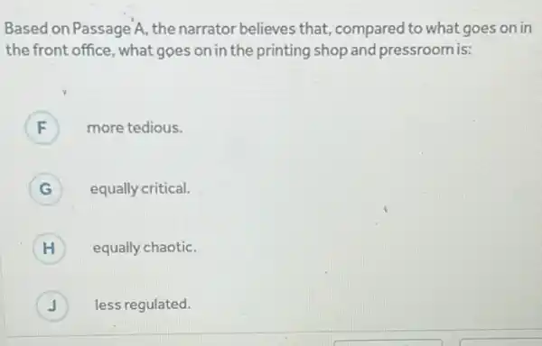 Based on Passage A the narrator believes that, compared to what goes on in
the front office ,what goes on in the printing shop and pressroom is:
F more tedious. F
G ) equally critical.
H equally chaotic.
J less regulated. J