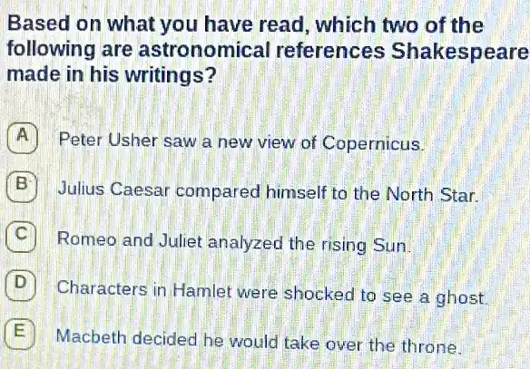 Based on what you have read, which two of the
following are astronomical references Shakespeare
made in his writings?
Peter Usher saw a new view of Copernicus.
B Julius Caesar compared himself to the North Star.
C Romeo and Juliet analyzed the rising Sun.
D Characters in Hamlet were shocked to see a ghost
E Macbeth decided he would take over the throne.
E