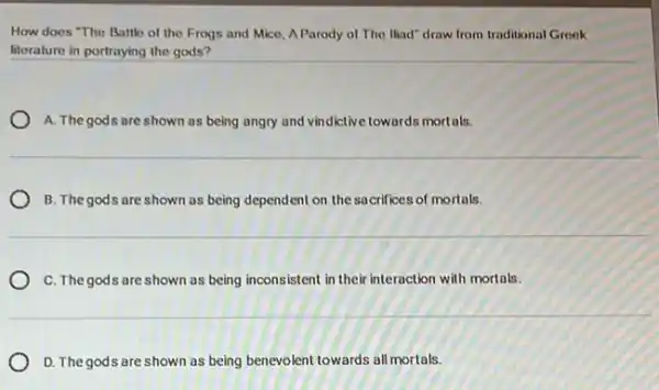 How does "The Battle of the Frogs and Mice, A Parody of The Iliad" draw from traditional Greek
literature in portraying the gods?
A. The gods are shown as being angry and vindictive towards mortals.
B. The gods are shown as being dependent on the sacrifices of mortals.
C. The gods are shown as being inconsistent in their interaction with mortals.
D. The gods are shown as being benevolent towards all mortals.