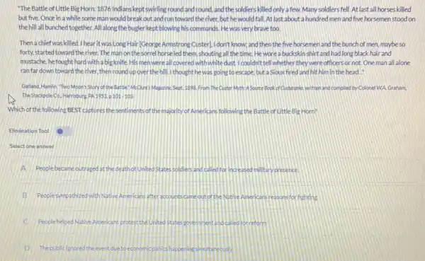 "The Battle of Little Big Horn: 1876 Indians kept swirling round and round and the soldiers killed only a few. Many soldiers fell. At last all horses killed
but five Once in a while some man would break out and run toward the river but he would fall.Atlast about a hundred men and five horsemen stood on
the hill all bunched together All along the bugler kept blowing his commands Hewas very brave too.
Then a chief was killed I hearit was Long Hair(George Armstrong Custer)I don't know; and then the five horsemen and the bunch of men maybeso
forty, started toward the river. The man on the sorrel horseled them, shouting all the time. He worea buckskin shirt and had long black hair and
mustache.hefought hard with a big knife. His men were all covered withwhite dust.I couldn't tell whether they were officers or not. One man all alone
ranfardown toward the river, then round up over the hill. I thought he was going to escape but a Siouxfired and hit him in the head."
Garland. Hamlin Two Moon'Story of the Battle McQures Moganine,Sept.1998 From The Custer Myth:4 Source Book of Custerprio written and compled by Colonel WA Graham
The StackpoleCo. Harrisburg PA 1953. p 101103.
Which of the following BEST captures the sentiments of the majority of Americans following the Battle of Little Big Horn?
Elimination Tool
Select one answer
A People became outraged at the death of United States soldiers and called for increased military presence.
B Peoplesympathizedwith Native Americans after accountscame out of the Native Americans reasons for fighting
C PeoplebelpedNative Americans protectin United States solemment and called for reform
D Thepublicignored the event due to economic panics happening sim