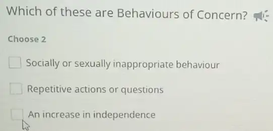 Which of these are Behaviours of Concern?
Choose 2
Socially or sexually inappropriate behaviour
Repetitive actions or questions
An increase in independence