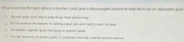 What would be the best advice a teacher could give a discouraged student to help them set an attainable goal?
Set new goals every day to keep things fresh and exciting
Do not examine the reasons for setting a goal; just work hard to reach the goal.
Set realistic, specific goals that focus on specific needs
It is not necessary to assess goals; it consumes time that could be used to workout