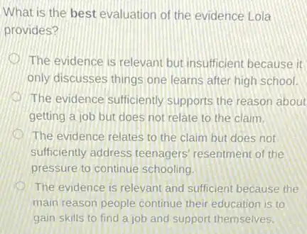 What is the best evaluation of the evidence Lola
provides?
The evidence is relevant but insufficient because it
only discusses things one learns after high school.
The evidence sufficiently supports the reason about
getting a job but does not relate to the claim.
The evidence relates to the claim but does not
sufficiently address teenagers resentment of the
pressure to continue schooling.
The evidence is relevant and sufficient because the
main reason people continue their education is to
gain skills to find a job and support themselves.