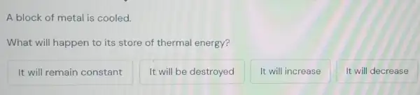 A block of metal is cooled.
What will happen to its store of thermal energy?
It will remain constant
It will be destroyed
It will increase
It will decrease