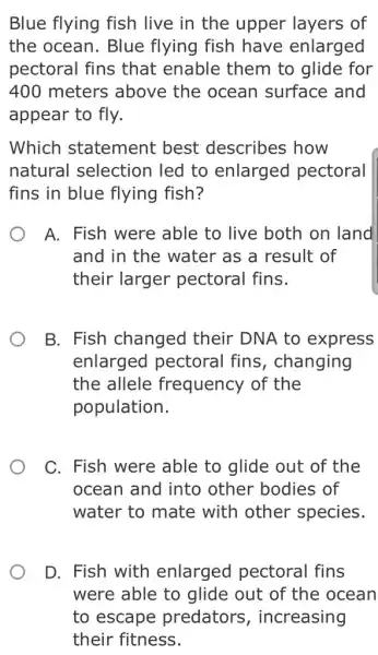 Blue flying fish live in the upper layers of
the ocean. Blue flying fish have enlarged
pectoral fins that enable them to glide for
400 meters above the ocean surface and
appear to fly.
Which statement best describes how
natural selection led to enlarged pectoral
fins in blue flying fish?
A. Fish were able to live both on land
and in the water as a result of
their larger pectoral fins.
B. Fish changed their DNA to express
enlarged pectoral fins , changing
the allele frequency of the
population.
C. Fish were able to glide out of the
ocean and into other bodies of
water to mate with other species.
D. Fish with enlarged pectoral fins
were able to glide out of the ocean
to escape predators , increasing
their fitness.