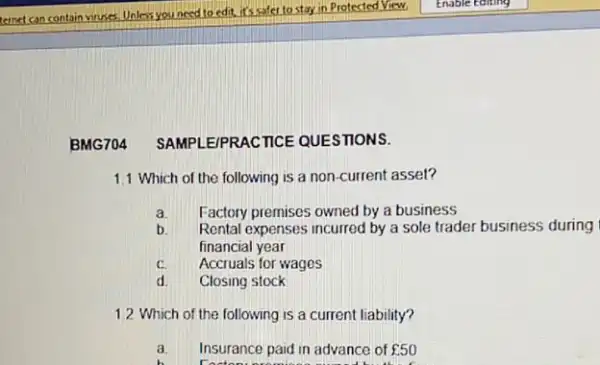 BMG704 SAMPLE/PI RACTICE QUESTIONS.
1.1 Which of the following is a non-current asset?
Factory premises owned by a business
a.
Rental expenses incurred by a sole trader business during
financial year
C. Accruals for wages
d. Closing stock
1.2 Which of the following is a current liability?
a. Insurance paid in advance of ￡50