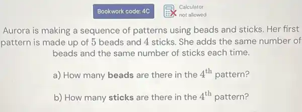 Bookwork code: 4C
Aurora is making a sequence of patterns using beads and sticks Her first
pattern is made up of 5 beads and 4 sticks. She adds the same number of
beads and the same number of sticks each time.
a) How many beads are there in the 4^th pattern?
b) How many sticks are there in the 4^th pattern?
Calculator
not allowed