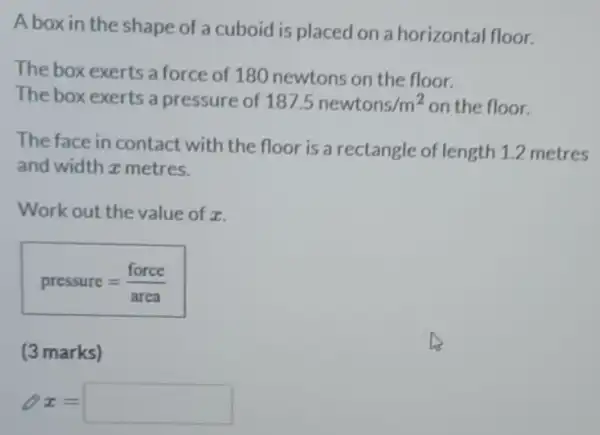 A box in the shape of a cuboid is placed on a horizontal floor.
The box exerts a force of 180 newtons on the floor.
The box exerts a pressure of 187.5newtons/m^2 on the floor.
The face in contact with the floor is a rectangle of length 1.2 metres
and width z metres.
Work out the value of x.
pressure=(force)/(area)
(3 marks)
8x= square