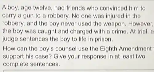 A boy, age twelve, had friends who convinced him to
carry a gun to a robbery. No one was injured in the
robbery, and the boy never used the weapon However,
the boy was caught and charged with a crime. At trial, a
judge sentences the boy to life in prison.
How can the boy's counsel use the Eighth Amendment
support his case?Give your response in at least two
complete sentences.