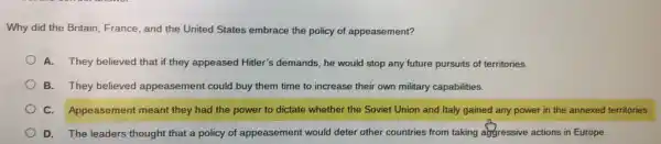 Why did the Britain France, and the United States embrace the policy of appeasement?
A. They believed that if they appeased Hitler's demands, he would stop any future pursuits of territories.
B. They believed appeasement could buy them time to increase their own military capabilities.
C. Appeasement meant they had the power to dictate whether the Soviet Union and Italy gained any power in the annexed territories.
D. The leaders thought that a policy of appeasement would deter other countries from taking abgressive actions in Europe.